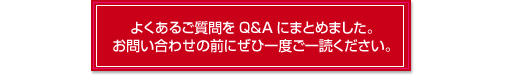 よくあるご質問をQ＆Aにまとめました。お問い合わせの前にぜひ一度ご一読ください。