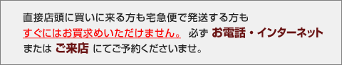 直接店頭に買いに来る方も宅急便で発送する方もすぐにはお買求めいただけません。必ずお電話・インターネットまたはご来店にてご予約くださいませ。