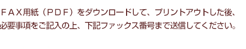 FAX用紙（PDF）をダウンロードして、プリントアウトした後、必要事項をご記入の上、下記ファックス番号まで送信してください。